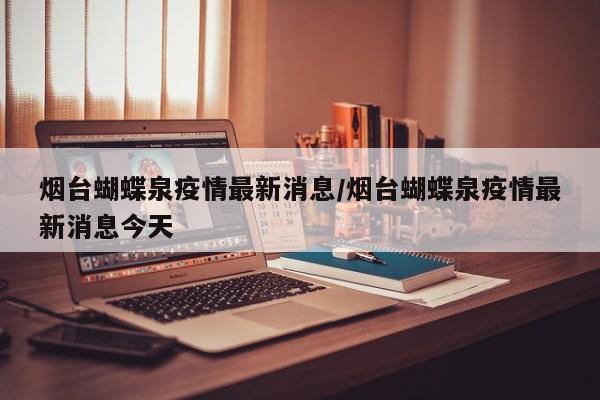 烟台蝴蝶泉疫情最新消息／烟台蝴蝶泉疫情最新消息今天