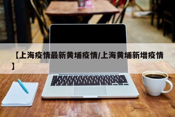 【上海疫情最新黄埔疫情／上海黄埔新增疫情】