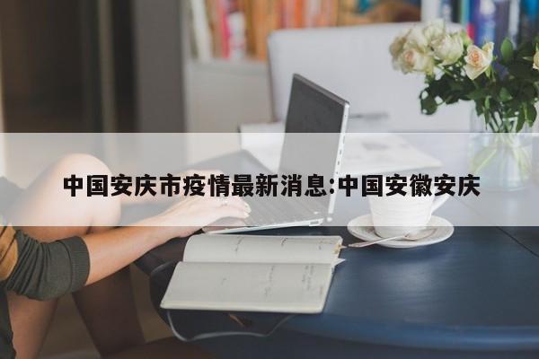 中国安庆市疫情最新消息：中国安徽安庆