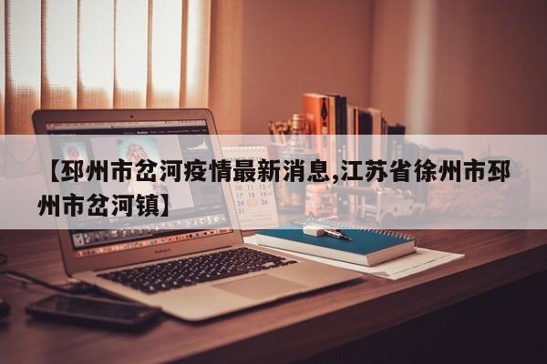 【邳州市岔河疫情最新消息,江苏省徐州市邳州市岔河镇】