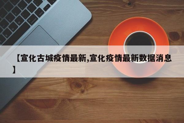 【宣化古城疫情最新,宣化疫情最新数据消息】