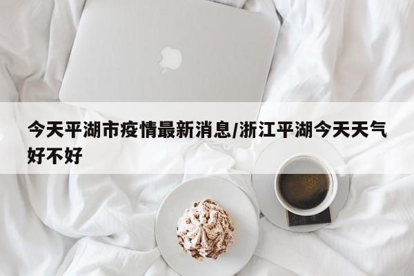 今天平湖市疫情最新消息／浙江平湖今天天气好不好