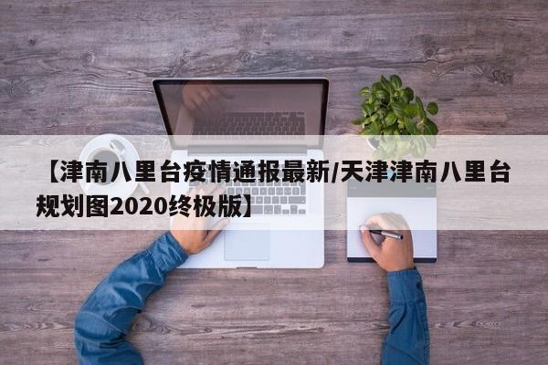 【津南八里台疫情通报最新／天津津南八里台规划图2020终极版】