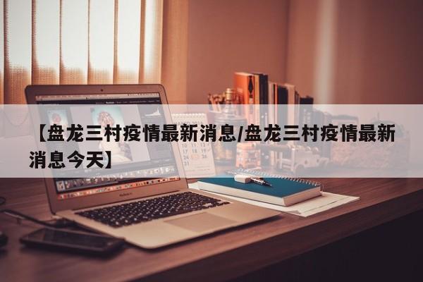 【盘龙三村疫情最新消息／盘龙三村疫情最新消息今天】