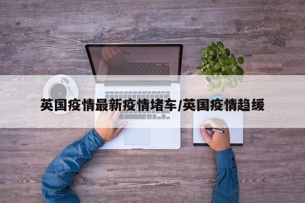 英国疫情最新疫情堵车／英国疫情趋缓