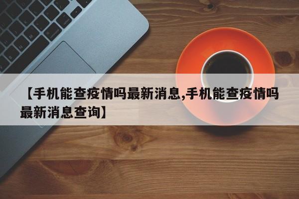 【手机能查疫情吗最新消息,手机能查疫情吗最新消息查询】