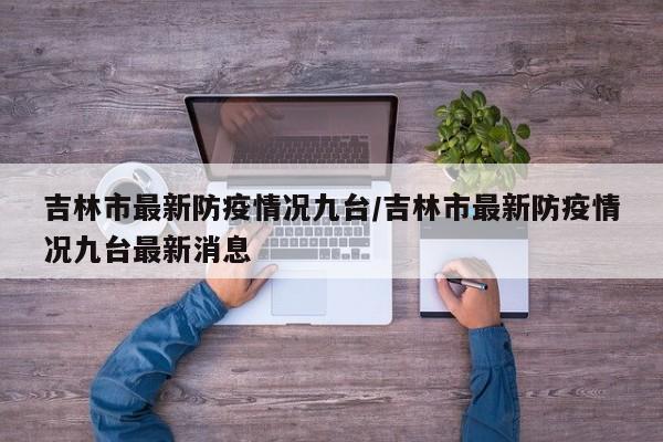 吉林市最新防疫情况九台／吉林市最新防疫情况九台最新消息