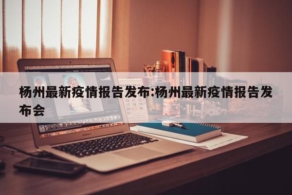 杨州最新疫情报告发布：杨州最新疫情报告发布会