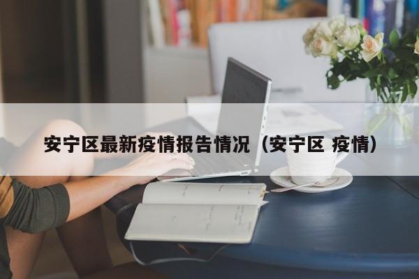 安宁区最新疫情报告情况（安宁区 疫情）