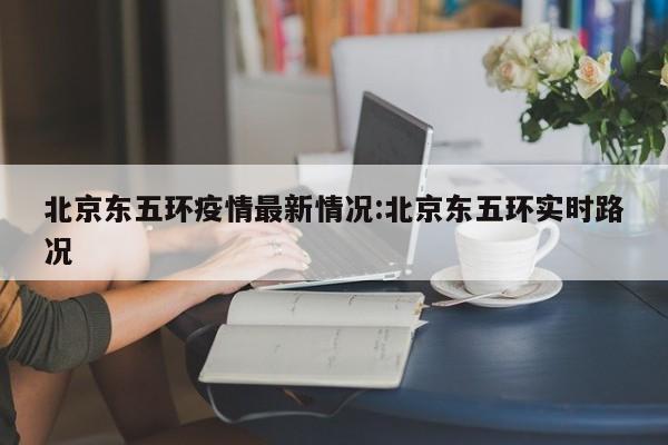 北京东五环疫情最新情况：北京东五环实时路况
