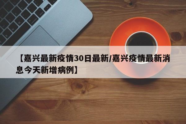 【嘉兴最新疫情30日最新／嘉兴疫情最新消息今天新增病例】