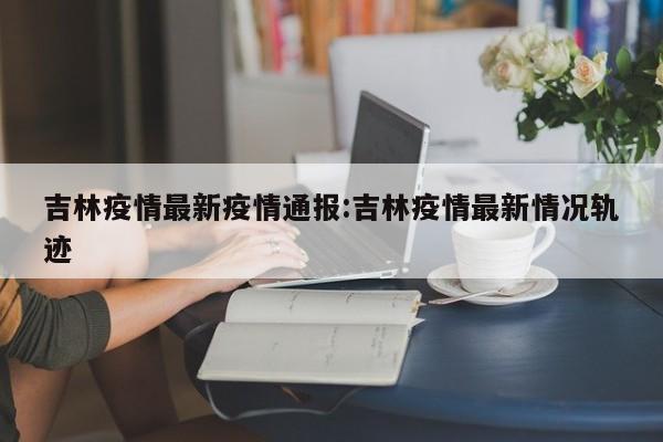 吉林疫情最新疫情通报：吉林疫情最新情况轨迹