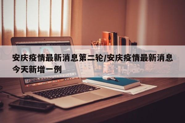 安庆疫情最新消息第二轮／安庆疫情最新消息今天新增一例