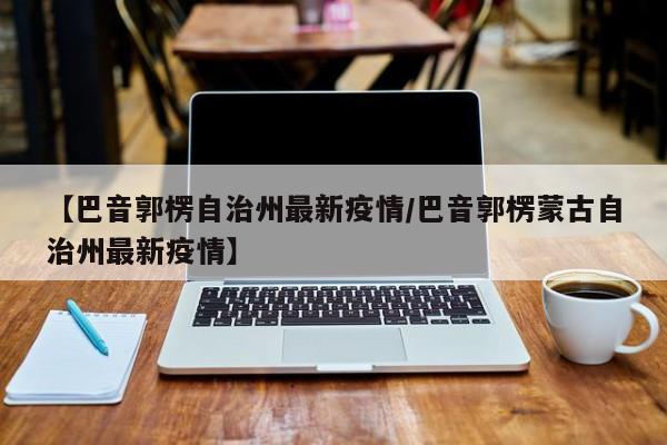 【巴音郭楞自治州最新疫情／巴音郭楞蒙古自治州最新疫情】