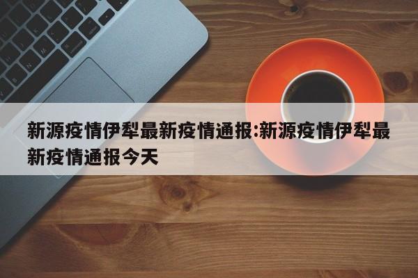 新源疫情伊犁最新疫情通报：新源疫情伊犁最新疫情通报今天