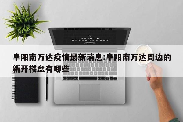 阜阳南万达疫情最新消息：阜阳南万达周边的新开楼盘有哪些