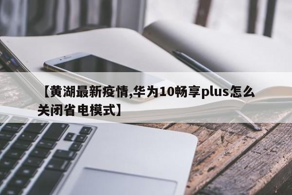 【黄湖最新疫情,华为10畅享plus怎么关闭省电模式】
