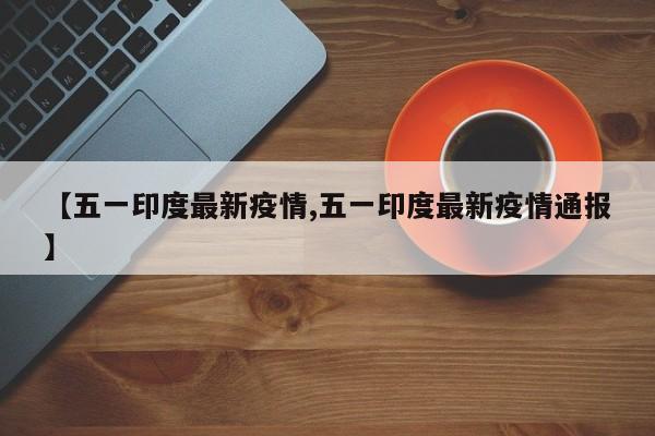 【五一印度最新疫情,五一印度最新疫情通报】