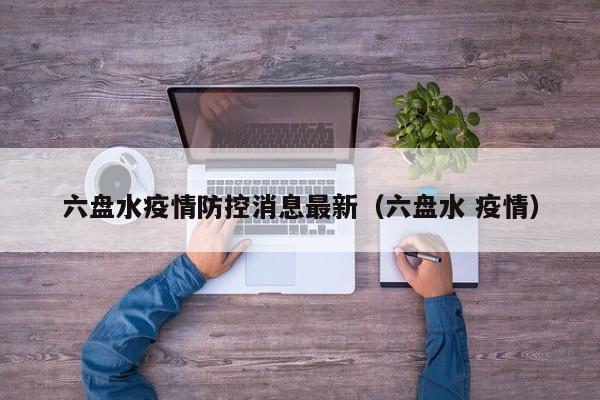 六盘水疫情防控消息最新（六盘水 疫情）