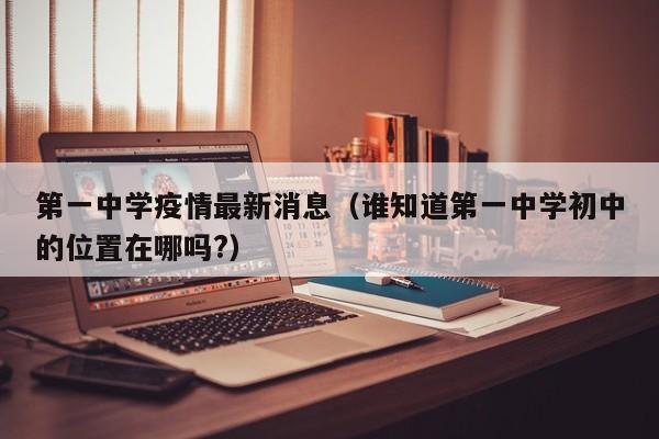 第一中学疫情最新消息（谁知道第一中学初中的位置在哪吗？）