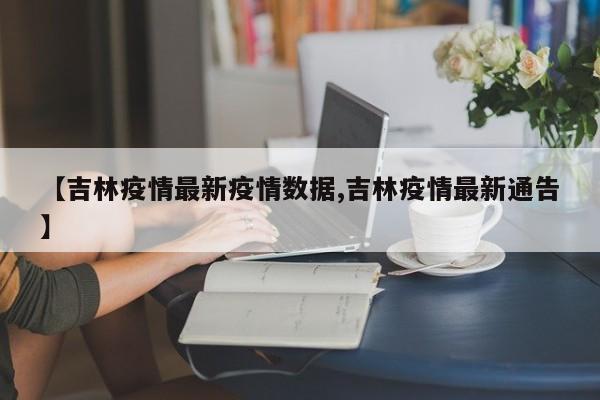 【吉林疫情最新疫情数据,吉林疫情最新通告】