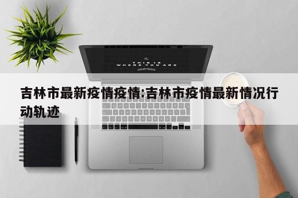 吉林市最新疫情疫情：吉林市疫情最新情况行动轨迹