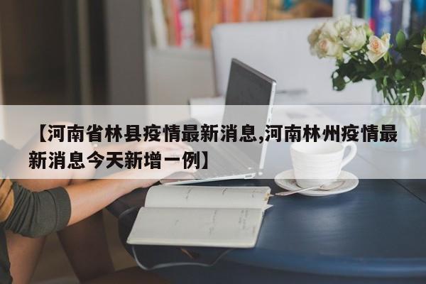 【河南省林县疫情最新消息,河南林州疫情最新消息今天新增一例】