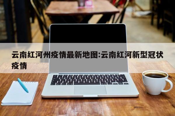 云南红河州疫情最新地图：云南红河新型冠状疫情