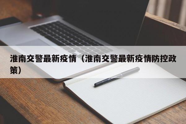 淮南交警最新疫情（淮南交警最新疫情防控政策）