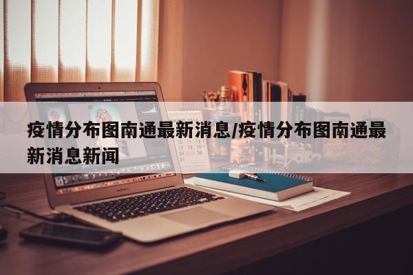 疫情分布图南通最新消息／疫情分布图南通最新消息新闻