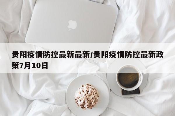 贵阳疫情防控最新最新／贵阳疫情防控最新政策7月10日