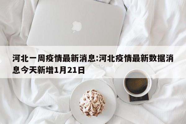 河北一周疫情最新消息：河北疫情最新数据消息今天新增1月21日