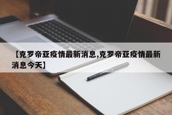 【克罗帝亚疫情最新消息,克罗帝亚疫情最新消息今天】