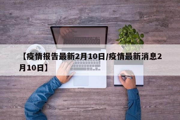 【疫情报告最新2月10日／疫情最新消息2月10日】