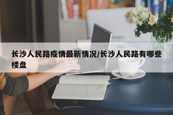 长沙人民路疫情最新情况／长沙人民路有哪些楼盘