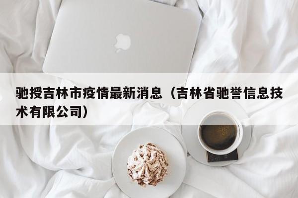 驰授吉林市疫情最新消息（吉林省驰誉信息技术有限公司）