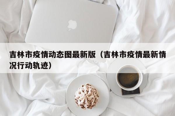 吉林市疫情动态图最新版（吉林市疫情最新情况行动轨迹）