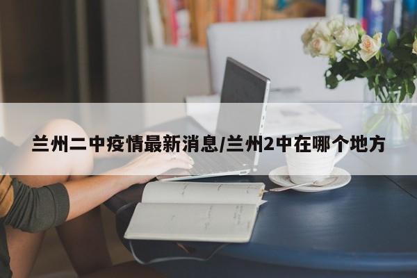 兰州二中疫情最新消息／兰州2中在哪个地方