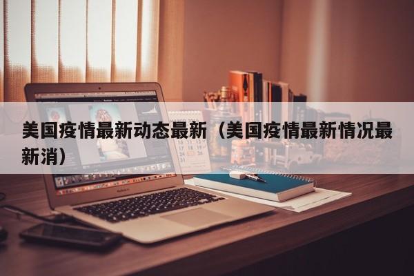 美国疫情最新动态最新（美国疫情最新情况最新消）