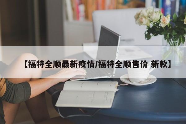 【福特全顺最新疫情／福特全顺售价 新款】