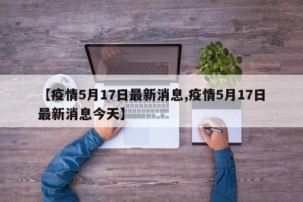 【疫情5月17日最新消息,疫情5月17日最新消息今天】