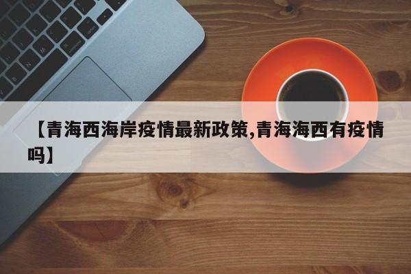 【青海西海岸疫情最新政策,青海海西有疫情吗】