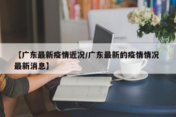 【广东最新疫情近况／广东最新的疫情情况 最新消息】