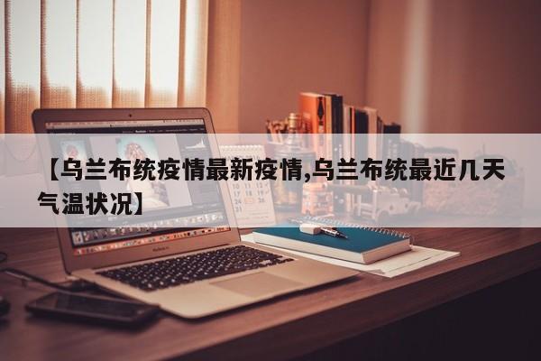 【乌兰布统疫情最新疫情,乌兰布统最近几天气温状况】