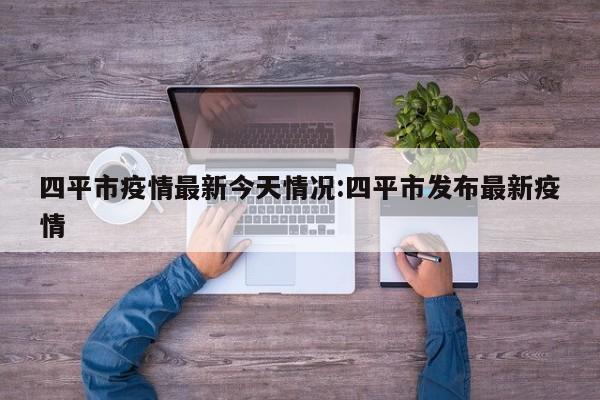 四平市疫情最新今天情况：四平市发布最新疫情
