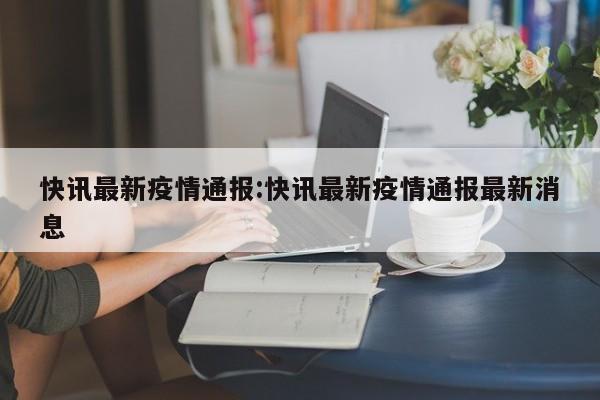 快讯最新疫情通报：快讯最新疫情通报最新消息