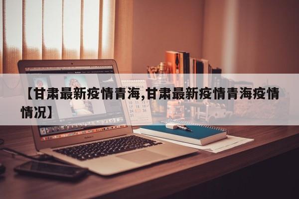 【甘肃最新疫情青海,甘肃最新疫情青海疫情情况】