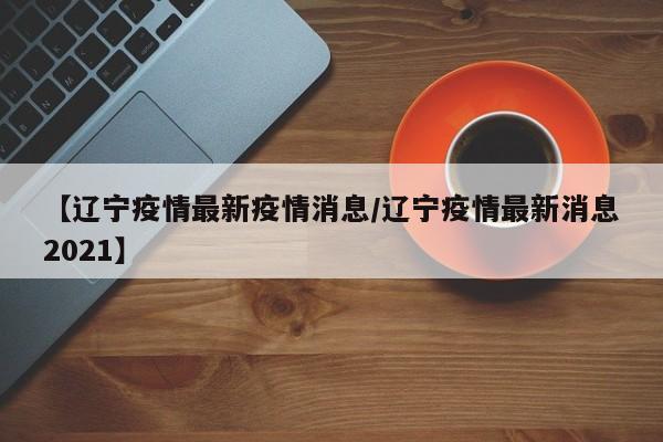 【辽宁疫情最新疫情消息／辽宁疫情最新消息2021】