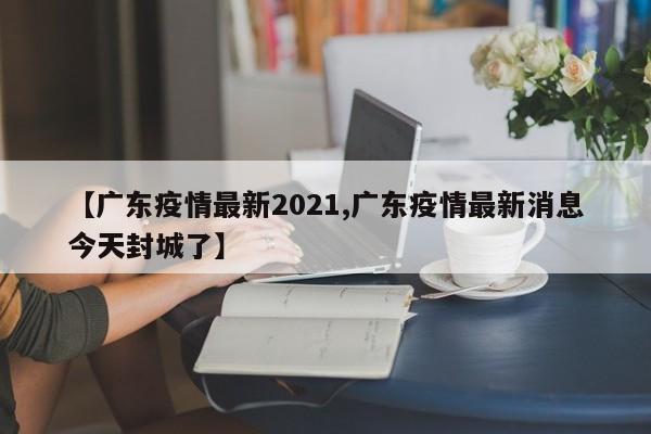【广东疫情最新2021,广东疫情最新消息今天封城了】