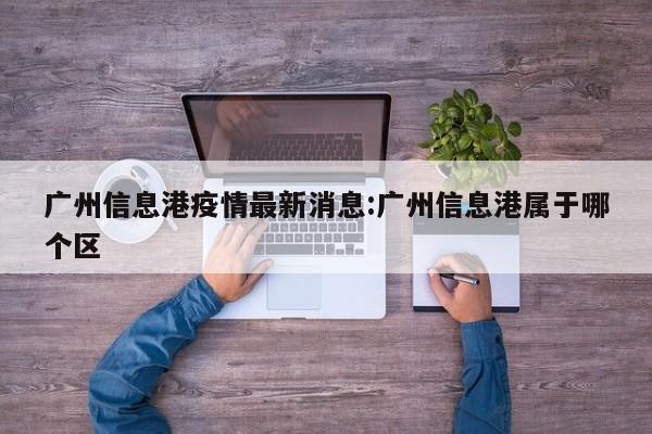 广州信息港疫情最新消息：广州信息港属于哪个区